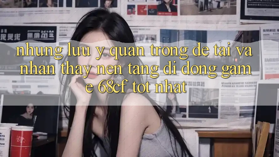 Những Lưu Ý Quan Trọng Để Tải Và Nhận thấy Nền tảng di động Game 68cf Tốt Nhất