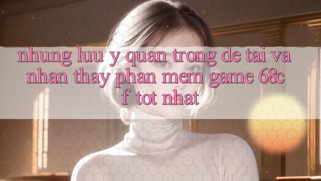 Những Lưu Ý Quan Trọng Để Tải Và Nhận thấy Phần mềm Game 68cf Tốt Nhất