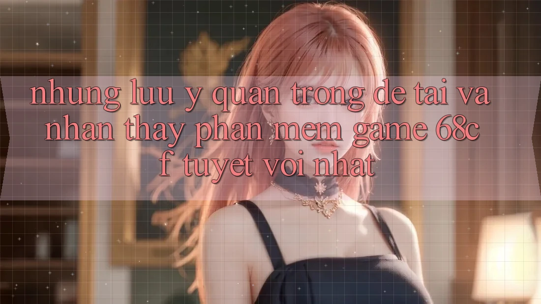 Những Lưu Ý Quan Trọng Để Tải Và Nhận thấy Phần mềm Game 68cf Tuyệt vời Nhất