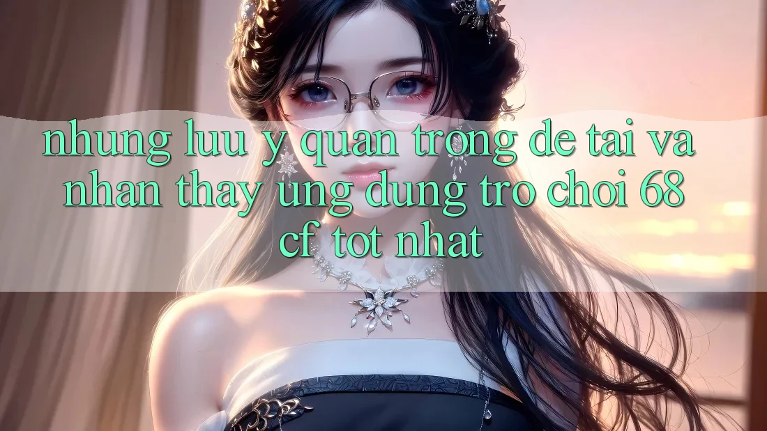 Những Lưu Ý Quan Trọng Để Tải Và Nhận thấy Ứng dụng Trò chơi 68cf Tốt Nhất