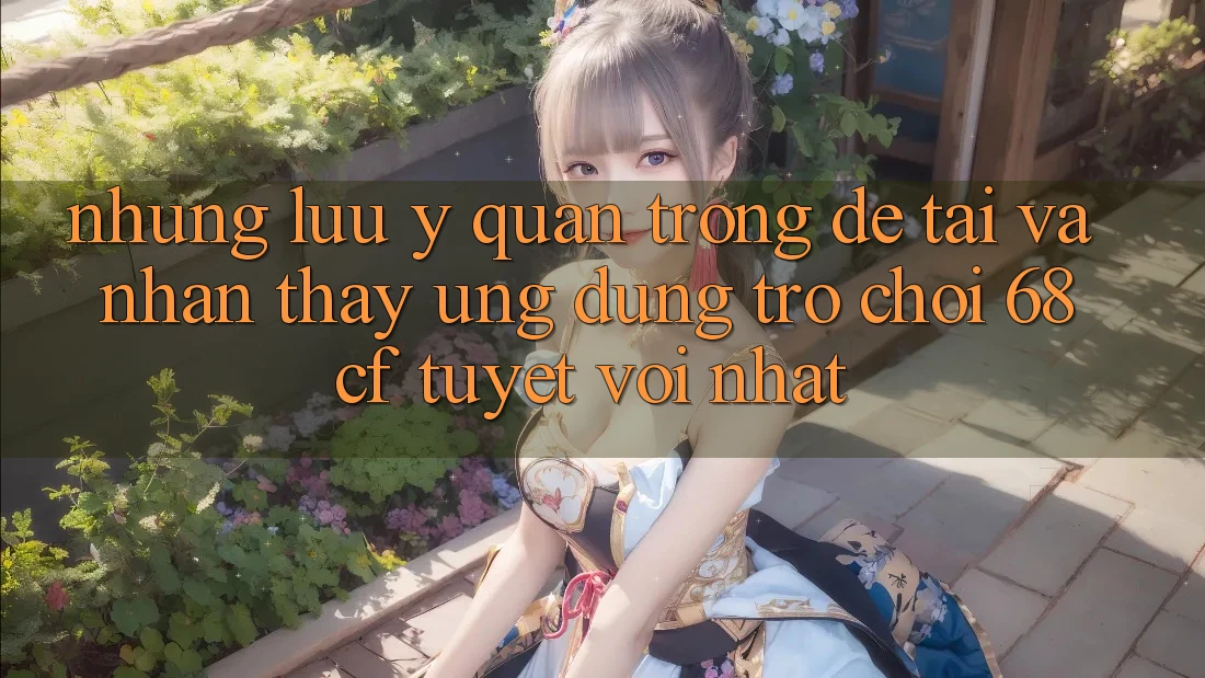 Những Lưu Ý Quan Trọng Để Tải Và Nhận thấy Ứng dụng Trò chơi 68cf Tuyệt vời Nhất Những Lưu Ý Quan Trọng Để Tải Và Nhận thấy Ứng dụng Trò chơi 68cf Tuyệt vời Nhất