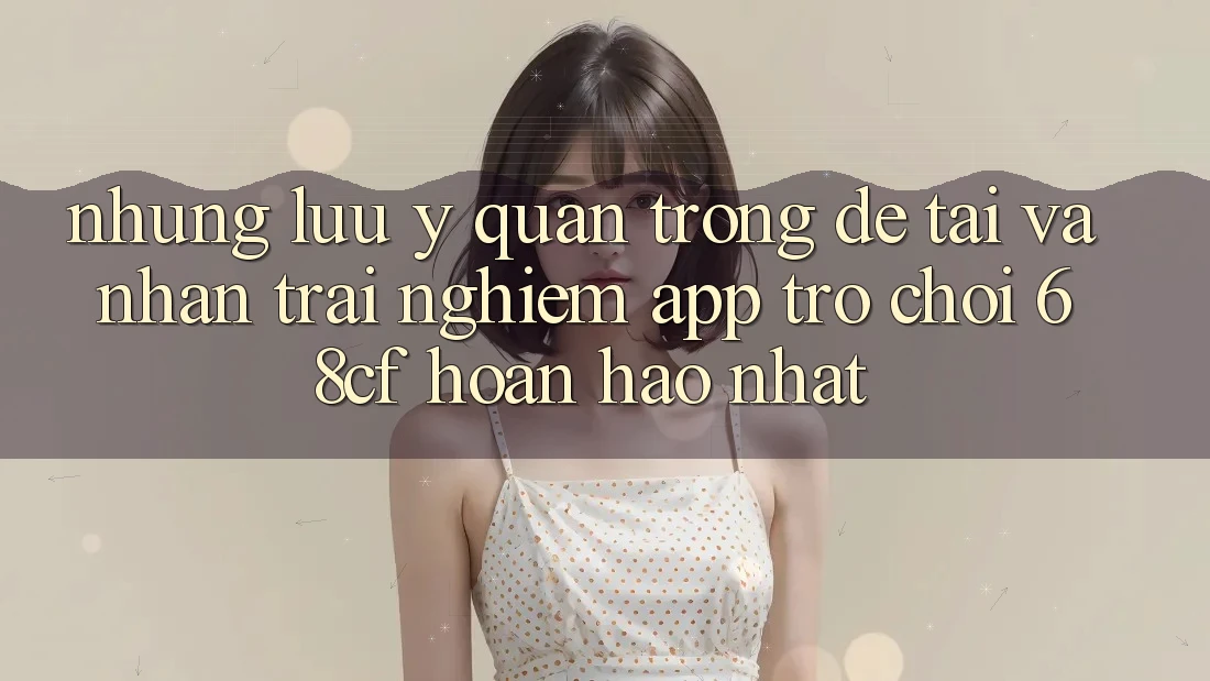 Những Lưu Ý Quan Trọng Để Tải Và Nhận trải nghiệm App Trò chơi 68cf Hoàn hảo Nhất