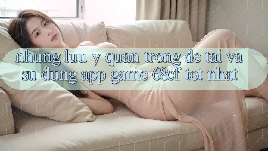 Những Lưu Ý Quan Trọng Để Tải Và Sử dụng App Game 68cf Tốt Nhất