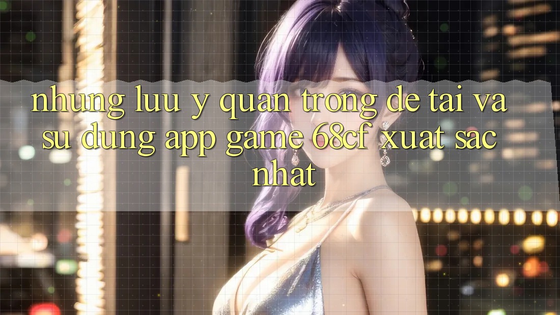 Những Lưu Ý Quan Trọng Để Tải Và Sử dụng App Game 68cf Xuất sắc Nhất