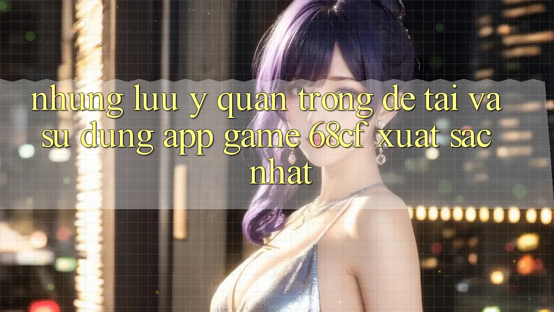 Những Lưu Ý Quan Trọng Để Tải Và Sử dụng App Game 68cf Xuất sắc Nhất