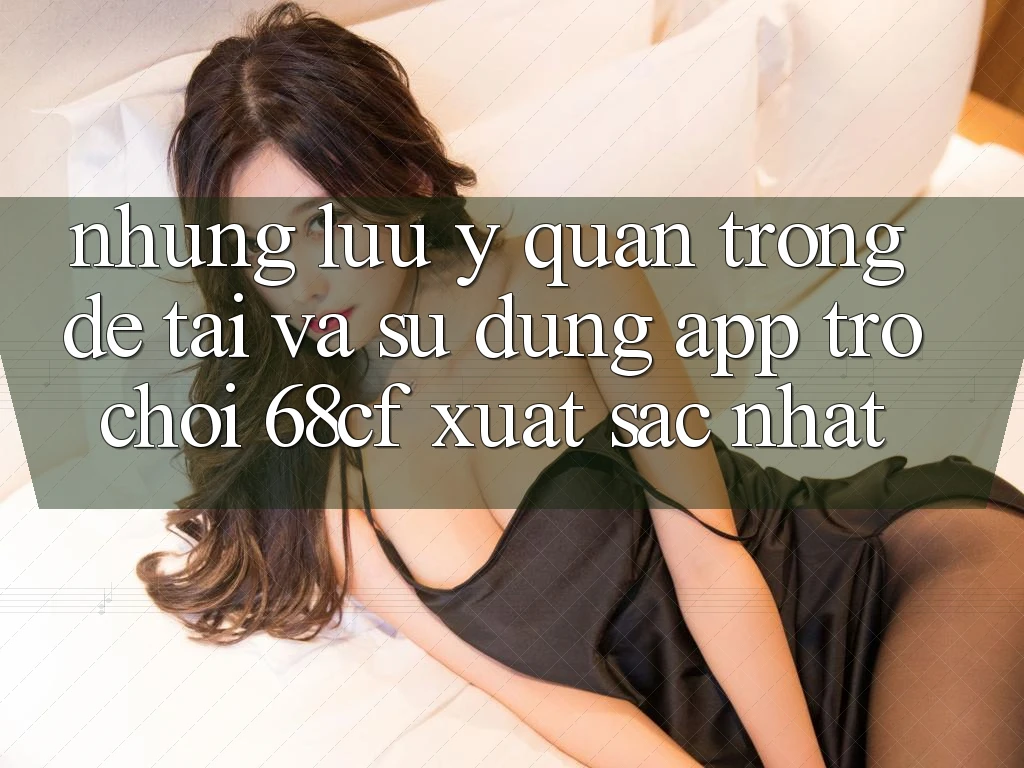Những Lưu Ý Quan Trọng Để Tải Và Sử dụng App Trò chơi 68cf Xuất sắc Nhất