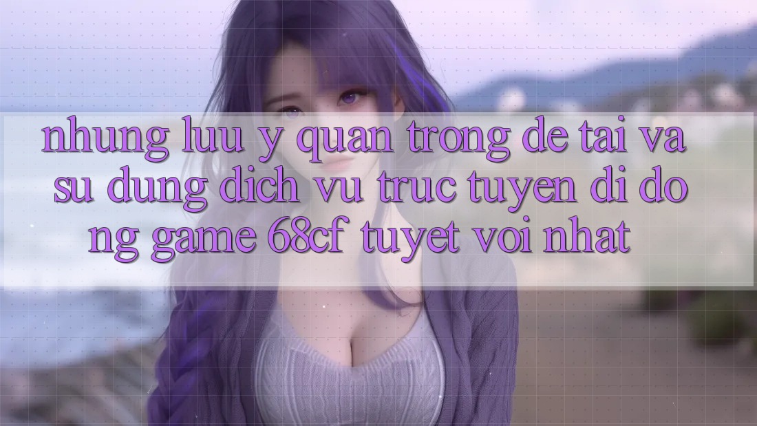 Những Lưu Ý Quan Trọng Để Tải Và Sử dụng Dịch vụ trực tuyến di động Game 68cf Tuyệt vời Nhất
