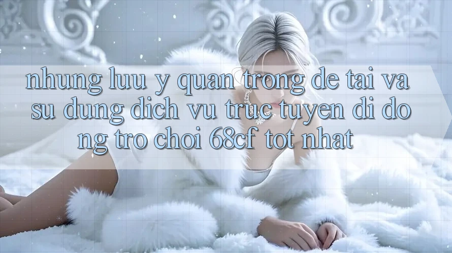Những Lưu Ý Quan Trọng Để Tải Và Sử dụng Dịch vụ trực tuyến di động Trò chơi 68cf Tốt Nhất