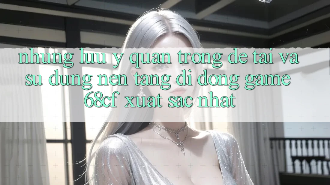 Những Lưu Ý Quan Trọng Để Tải Và Sử dụng Nền tảng di động Game 68cf Xuất sắc Nhất