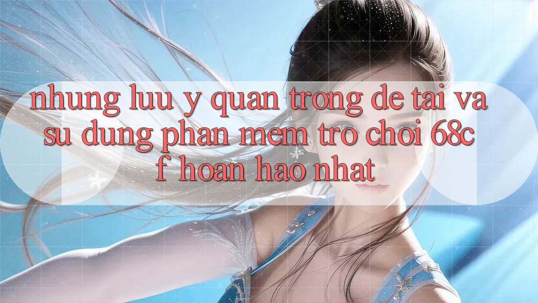 Những Lưu Ý Quan Trọng Để Tải Và Sử dụng Phần mềm Trò chơi 68cf Hoàn hảo Nhất