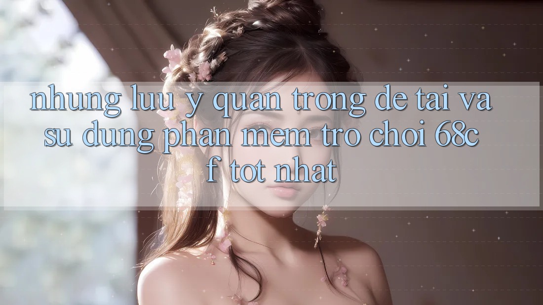 Những Lưu Ý Quan Trọng Để Tải Và Sử dụng Phần mềm Trò chơi 68cf Tốt Nhất