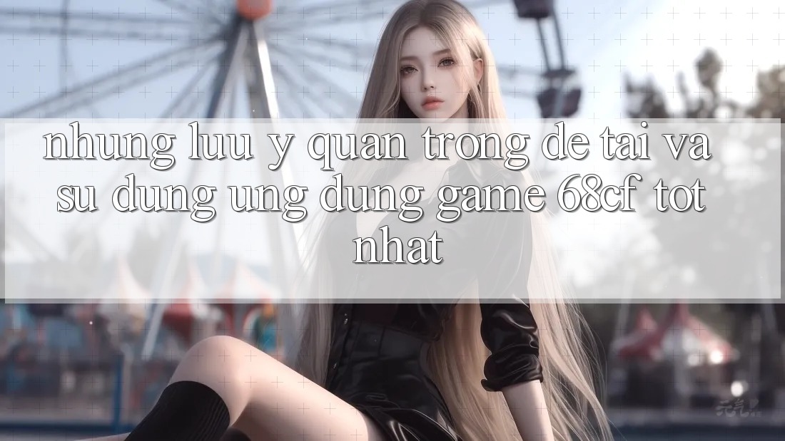 Những Lưu Ý Quan Trọng Để Tải Và Sử dụng Ứng dụng Game 68cf Tốt Nhất