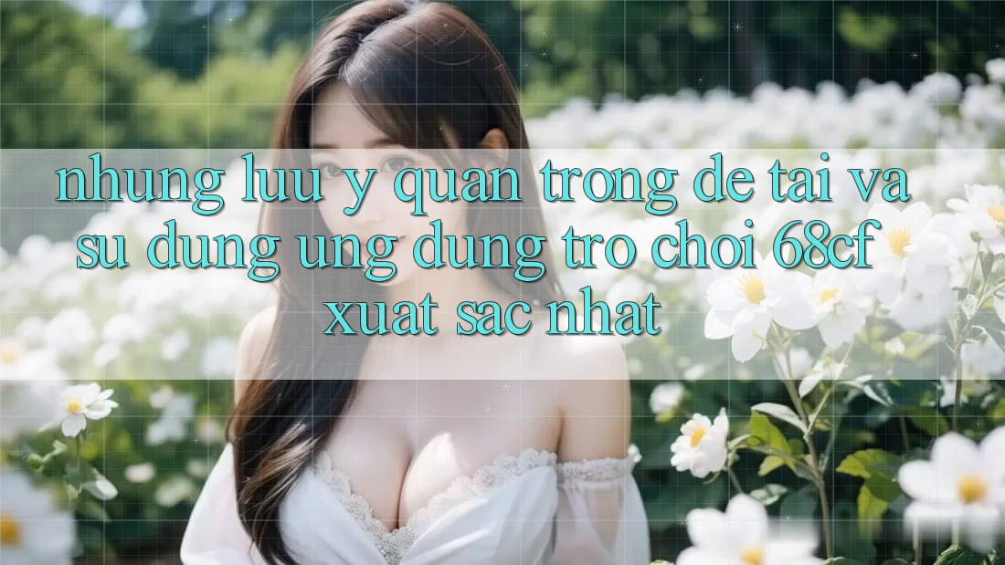 Những Lưu Ý Quan Trọng Để Tải Và Sử dụng Ứng dụng Trò chơi 68cf Xuất sắc Nhất