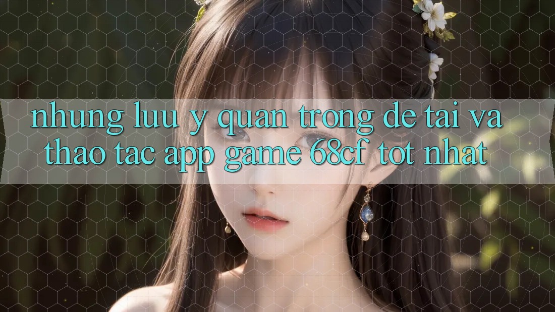 Những Lưu Ý Quan Trọng Để Tải Và Thao tác App Game 68cf Tốt Nhất