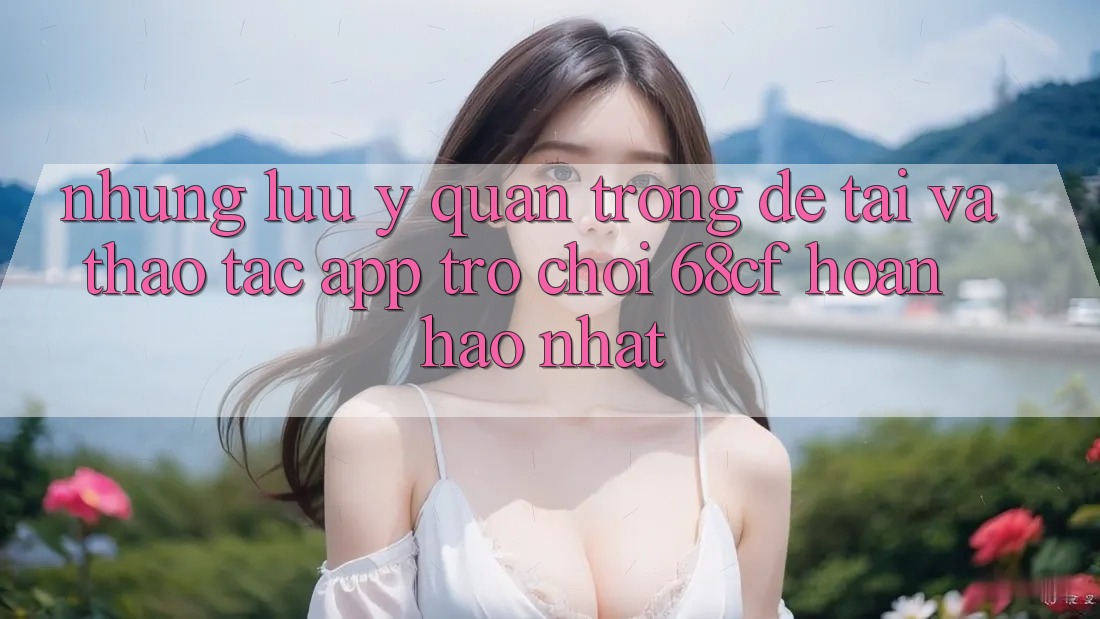 Những Lưu Ý Quan Trọng Để Tải Và Thao tác App Trò chơi 68cf Hoàn hảo Nhất