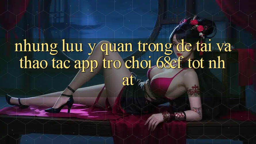 Những Lưu Ý Quan Trọng Để Tải Và Thao tác App Trò chơi 68cf Tốt Nhất