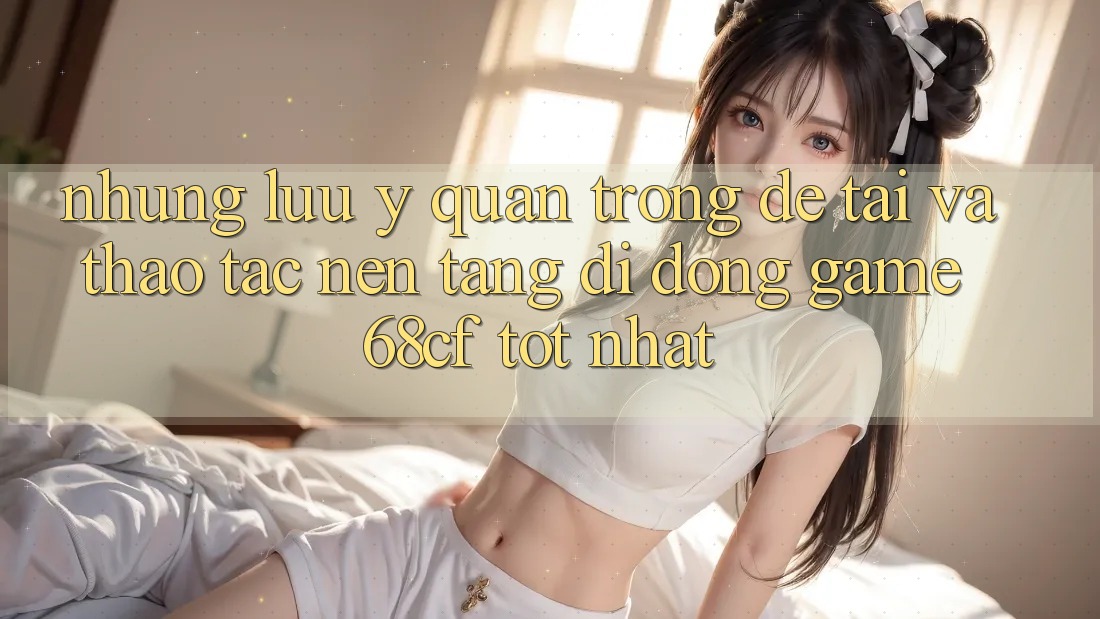 Những Lưu Ý Quan Trọng Để Tải Và Thao tác Nền tảng di động Game 68cf Tốt Nhất Những Lưu Ý Quan Trọng Để Tải Và Thao tác Nền tảng di động Game 68cf Tốt Nhất