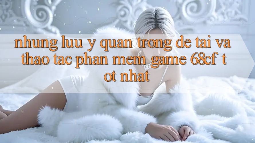 Những Lưu Ý Quan Trọng Để Tải Và Thao tác Phần mềm Game 68cf Tốt Nhất