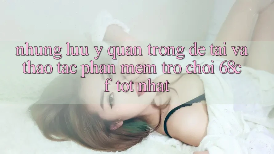Những Lưu Ý Quan Trọng Để Tải Và Thao tác Phần mềm Trò chơi 68cf Tốt Nhất