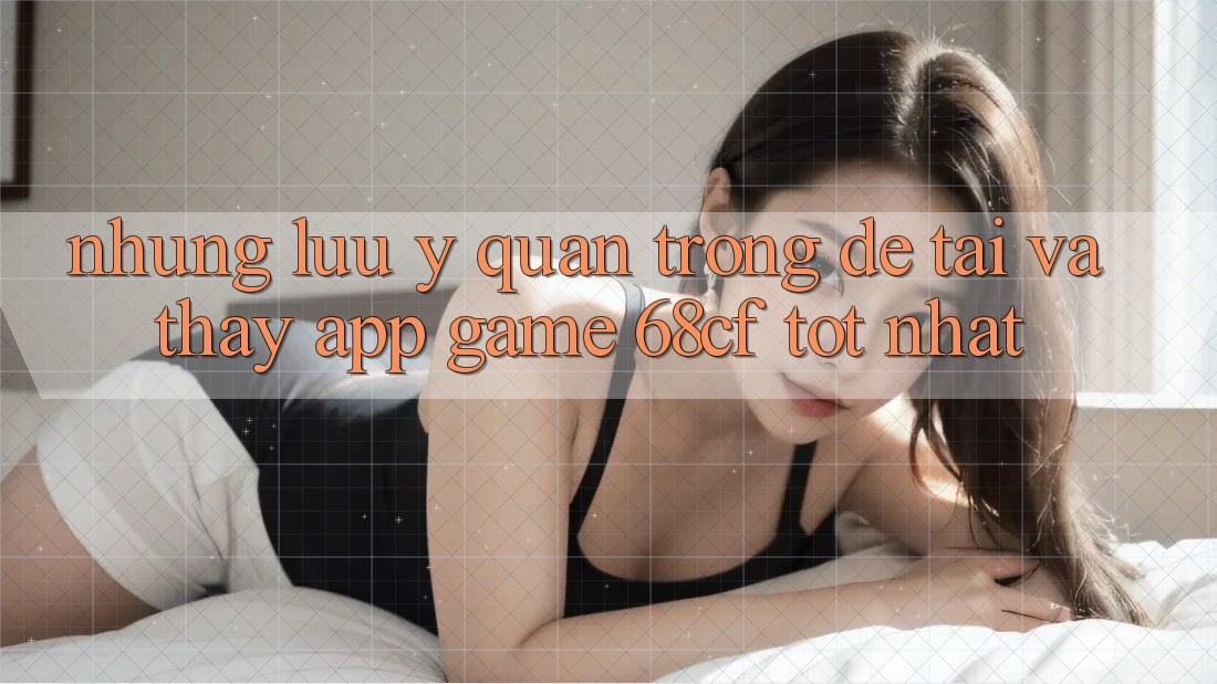 Những Lưu Ý Quan Trọng Để Tải Và Thấy App Game 68cf Tốt Nhất