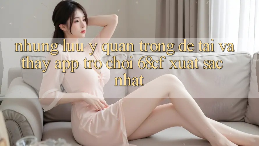 Những Lưu Ý Quan Trọng Để Tải Và Thấy App Trò chơi 68cf Xuất sắc Nhất
