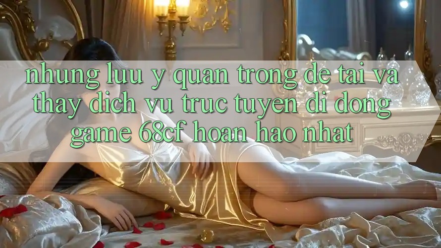 Những Lưu Ý Quan Trọng Để Tải Và Thấy Dịch vụ trực tuyến di động Game 68cf Hoàn hảo Nhất