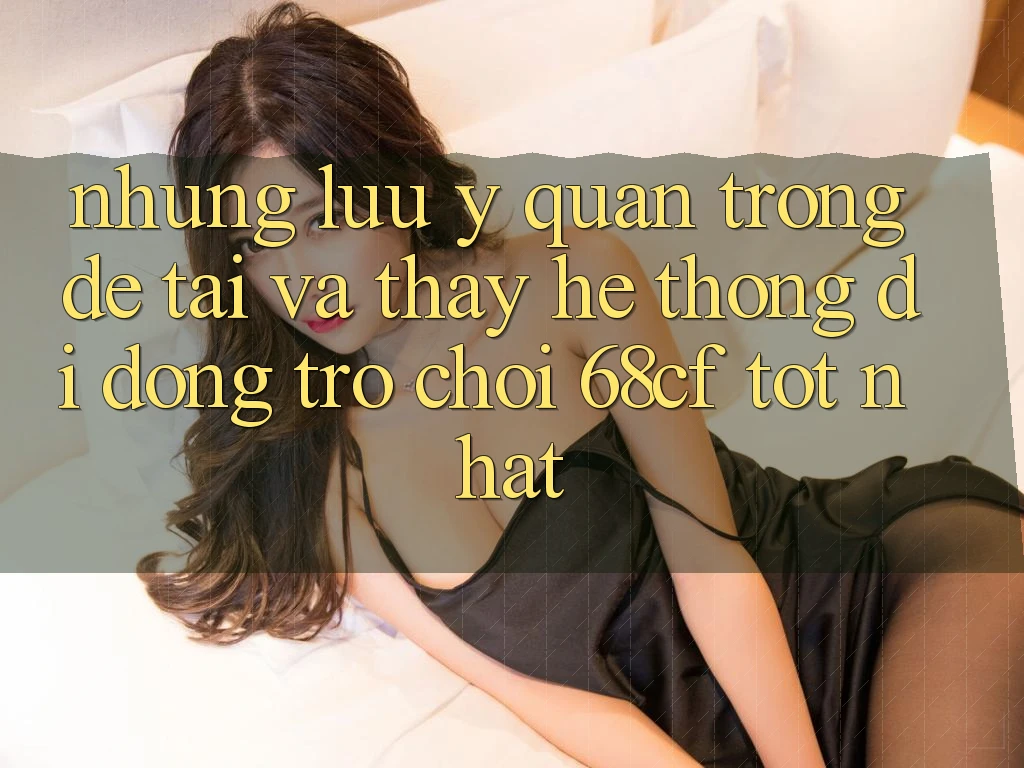Những Lưu Ý Quan Trọng Để Tải Và Thấy Hệ thống di động Trò chơi 68cf Tốt Nhất
