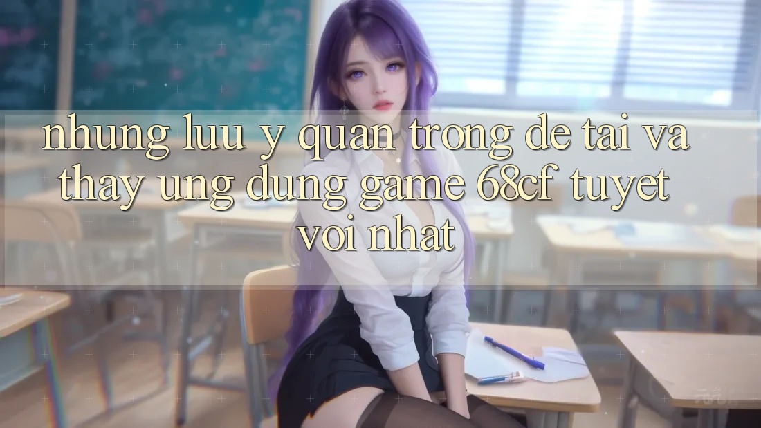 Những Lưu Ý Quan Trọng Để Tải Và Thấy Ứng dụng Game 68cf Tuyệt vời Nhất