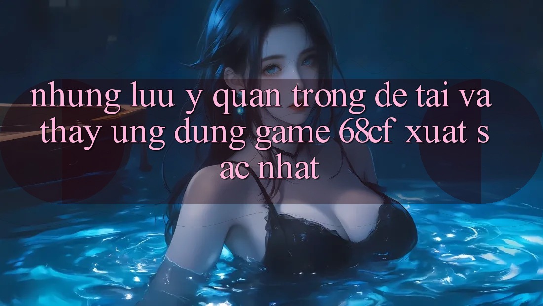 Những Lưu Ý Quan Trọng Để Tải Và Thấy Ứng dụng Game 68cf Xuất sắc Nhất