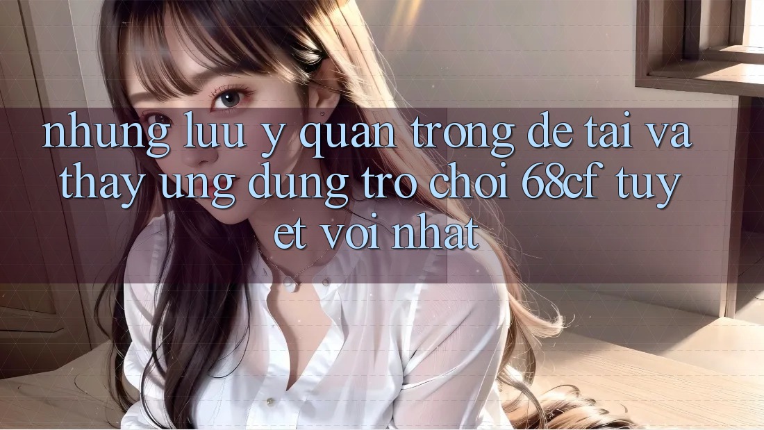 Những Lưu Ý Quan Trọng Để Tải Và Thấy Ứng dụng Trò chơi 68cf Tuyệt vời Nhất