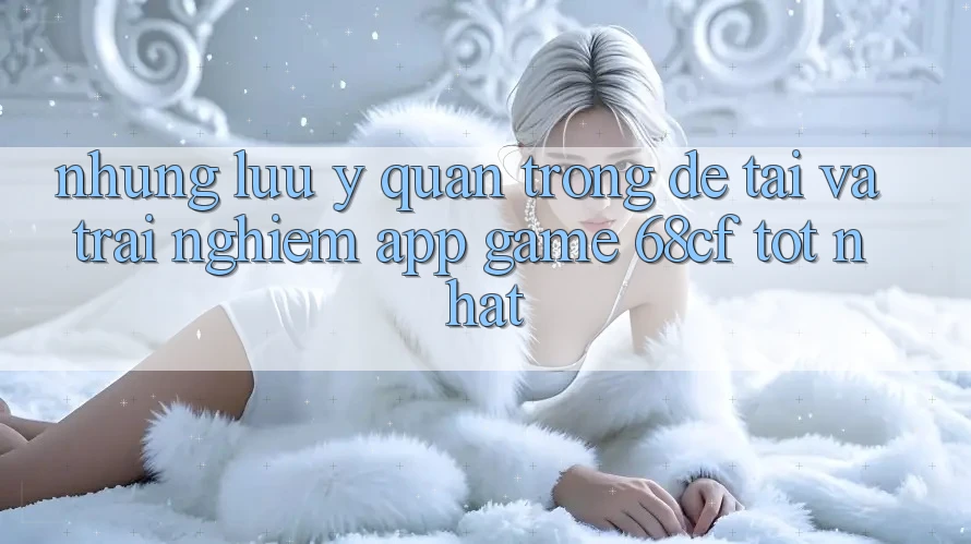 Những Lưu Ý Quan Trọng Để Tải Và Trải Nghiệm App Game 68cf Tốt Nhất