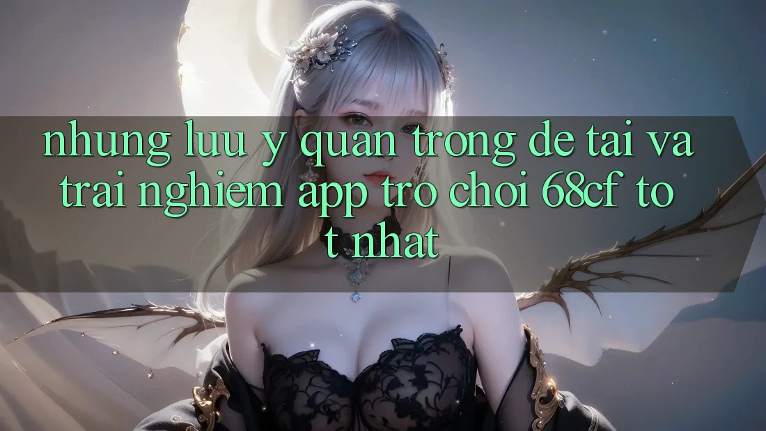 Những Lưu Ý Quan Trọng Để Tải Và Trải Nghiệm App Trò chơi 68cf Tốt Nhất Những Lưu Ý Quan Trọng Để Tải Và Trải Nghiệm App Trò chơi 68cf Tốt Nhất