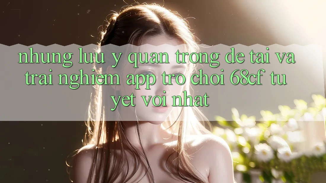 Những Lưu Ý Quan Trọng Để Tải Và Trải Nghiệm App Trò chơi 68cf Tuyệt vời Nhất Những Lưu Ý Quan Trọng Để Tải Và Trải Nghiệm App Trò chơi 68cf Tuyệt vời Nhất