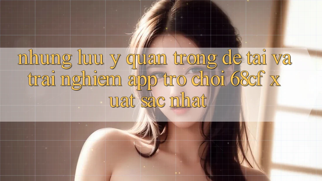 Những Lưu Ý Quan Trọng Để Tải Và Trải nghiệm App Trò chơi 68cf Xuất sắc Nhất