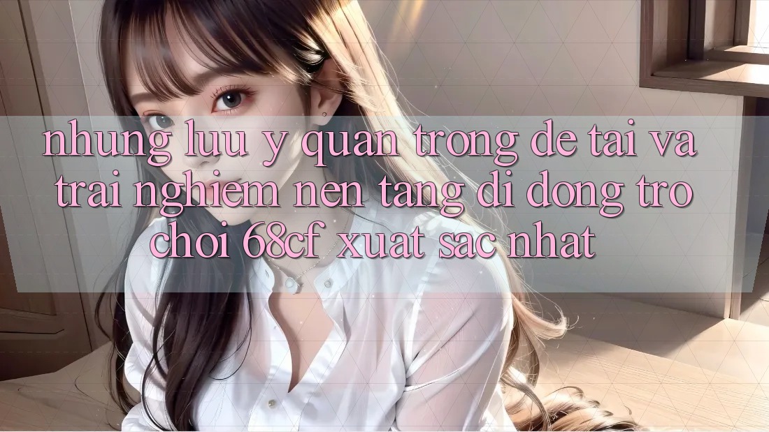 Những Lưu Ý Quan Trọng Để Tải Và Trải Nghiệm Nền tảng di động Trò chơi 68cf Xuất sắc Nhất