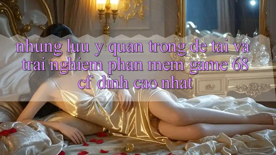 Những Lưu Ý Quan Trọng Để Tải Và Trải Nghiệm Phần mềm Game 68cf Đỉnh cao Nhất