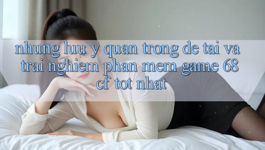 Những Lưu Ý Quan Trọng Để Tải Và Trải Nghiệm Phần mềm Game 68cf Tốt Nhất
