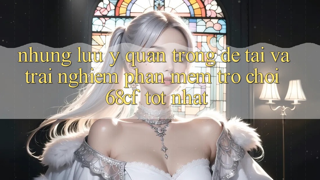 Những Lưu Ý Quan Trọng Để Tải Và Trải nghiệm Phần mềm Trò chơi 68cf Tốt Nhất