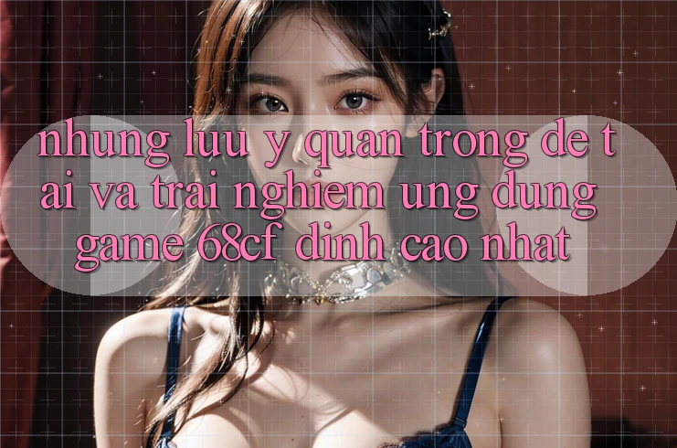 Những Lưu Ý Quan Trọng Để Tải Và Trải Nghiệm Ứng dụng Game 68cf Đỉnh cao Nhất