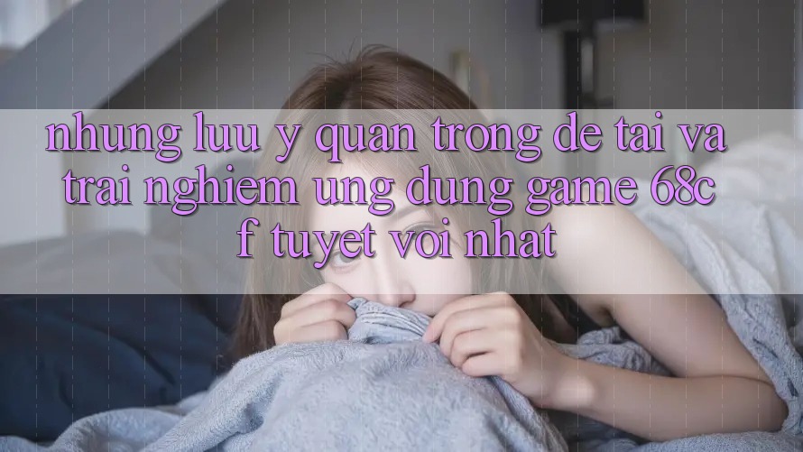 Những Lưu Ý Quan Trọng Để Tải Và Trải Nghiệm Ứng dụng Game 68cf Tuyệt vời Nhất