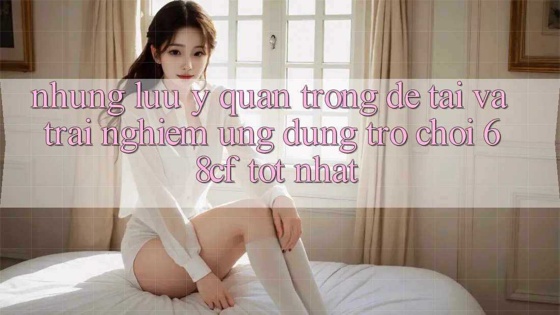 Những Lưu Ý Quan Trọng Để Tải Và Trải nghiệm Ứng dụng Trò chơi 68cf Tốt Nhất