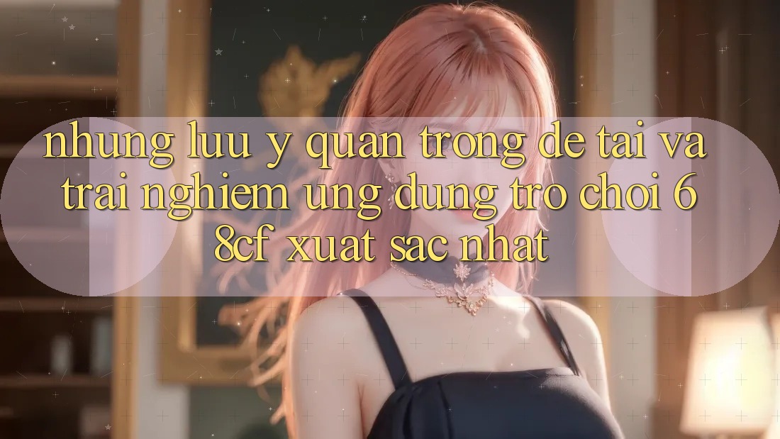 Những Lưu Ý Quan Trọng Để Tải Và Trải Nghiệm Ứng dụng Trò chơi 68cf Xuất sắc Nhất