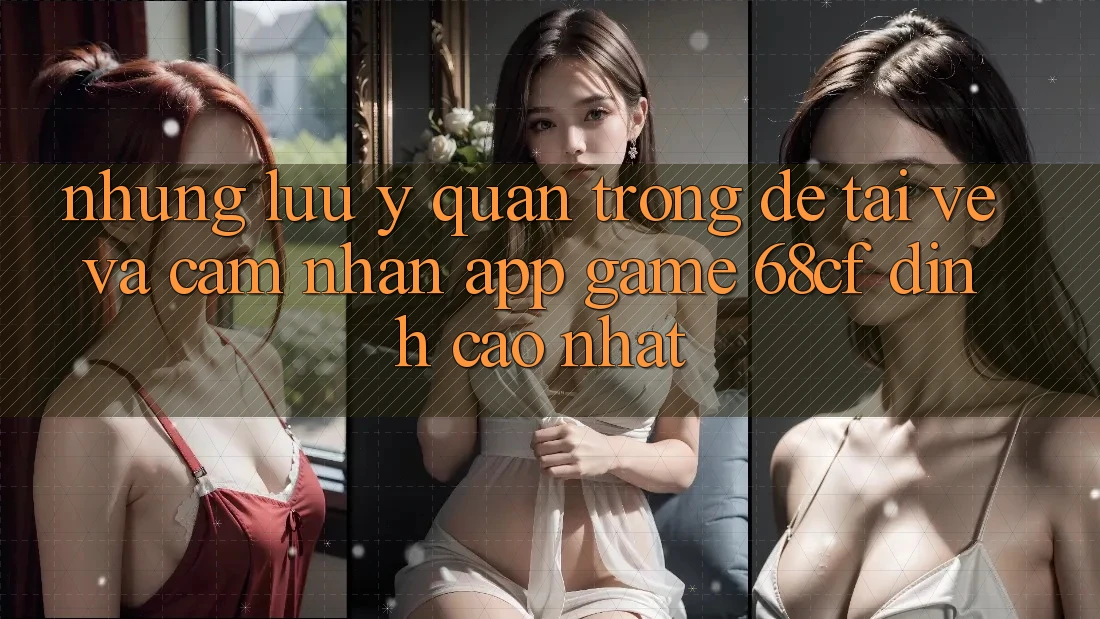 Những Lưu Ý Quan Trọng Để Tải về Và Cảm nhận App Game 68cf Đỉnh cao Nhất