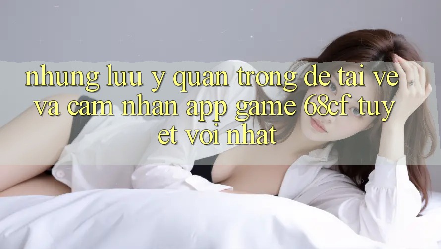 Những Lưu Ý Quan Trọng Để Tải về Và Cảm nhận App Game 68cf Tuyệt vời Nhất