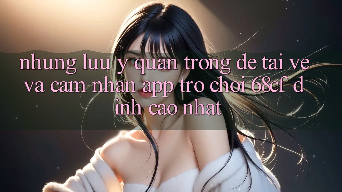 Những Lưu Ý Quan Trọng Để Tải về Và Cảm nhận App Trò chơi 68cf Đỉnh cao Nhất