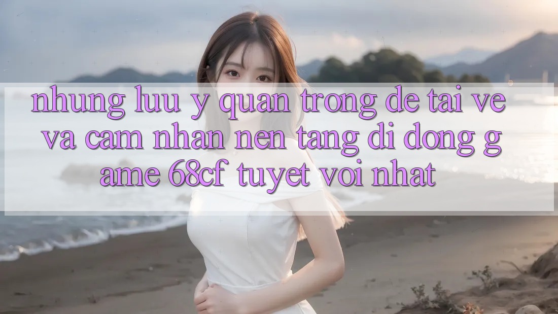 Những Lưu Ý Quan Trọng Để Tải về Và Cảm nhận Nền tảng di động Game 68cf Tuyệt vời Nhất