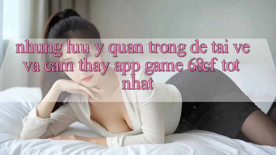 Những Lưu Ý Quan Trọng Để Tải về Và Cảm thấy App Game 68cf Tốt Nhất