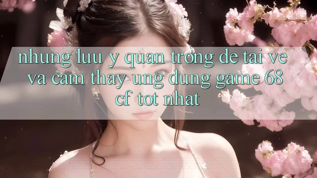 Những Lưu Ý Quan Trọng Để Tải về Và Cảm thấy Ứng dụng Game 68cf Tốt Nhất