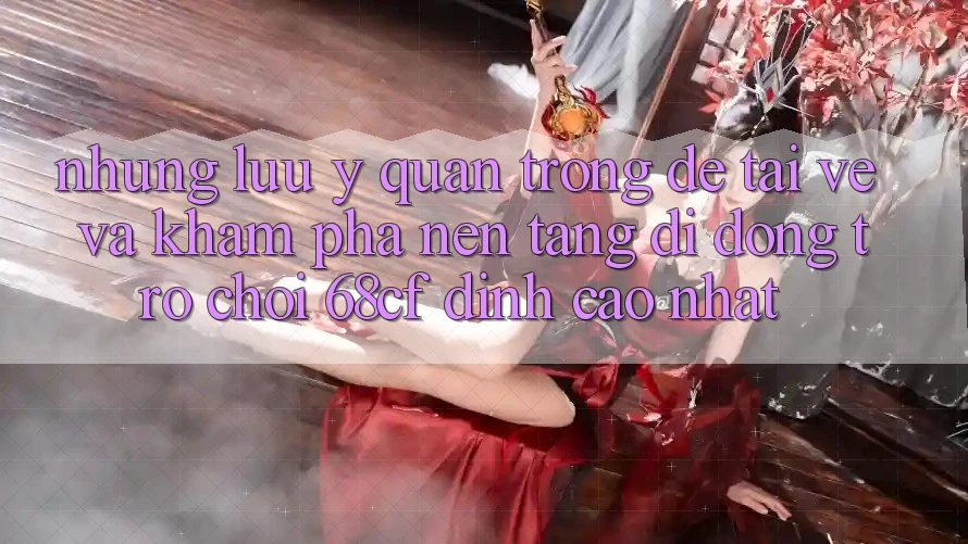 Những Lưu Ý Quan Trọng Để Tải về Và Khám phá Nền tảng di động Trò chơi 68cf Đỉnh cao Nhất