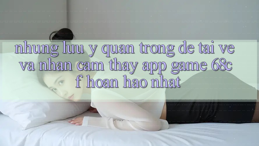Những Lưu Ý Quan Trọng Để Tải về Và Nhận cảm thấy App Game 68cf Hoàn hảo Nhất Những Lưu Ý Quan Trọng Để Tải về Và Nhận cảm thấy App Game 68cf Hoàn hảo Nhất